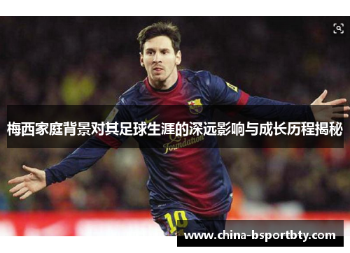 梅西家庭背景对其足球生涯的深远影响与成长历程揭秘
