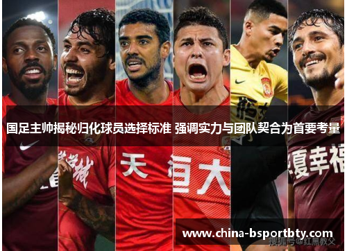 国足主帅揭秘归化球员选择标准 强调实力与团队契合为首要考量